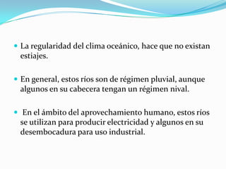  La regularidad del clima oceánico, hace que no existan
 estiajes.

 En general, estos ríos son de régimen pluvial, aunque
 algunos en su cabecera tengan un régimen nival.

 En el ámbito del aprovechamiento humano, estos ríos
 se utilizan para producir electricidad y algunos en su
 desembocadura para uso industrial.
 