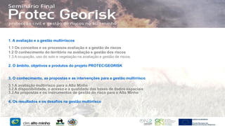 1. A avaliação e a gestão multirriscos
1.1 Os conceitos e os processos avaliação e a gestão de riscos
1.2 O conhecimento do território na avaliação e gestão dos riscos
1.3 A ocupação, uso do solo e vegetação na avaliação e gestão de riscos

2. O âmbito, objetivos e produtos do projeto PROTEC/GEORISK
3. O conhecimento, as propostas e as intervenções para a gestão multirrisco
3.1 A avaliação multirrisco para o Alto Minho
3.2 A disponibilidade, o acesso e a qualidade das bases de dados espaciais
3.3 As propostas e os instrumentos de gestão do risco para o Alto Minho
4. Os resultados e os desafios na gestão multirrisco

 