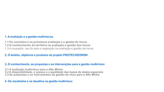 1. A avaliação e a gestão multirriscos
1.1 Os conceitos e os processos avaliação e a gestão de riscos
1.2 O conhecimento do território na avaliação e gestão dos riscos
1.3 A ocupação, uso do solo e vegetação na avaliação e gestão de riscos
2. O âmbito, objetivos e produtos do projeto PROTEC/GEORISK
3. O conhecimento, as propostas e as intervenções para a gestão multirrisco
3.1 A avaliação multirrisco para o Alto Minho
3.2 A disponibilidade, o acesso e a qualidade das bases de dados espaciais
3.3 As propostas e os instrumentos de gestão do risco para o Alto Minho

4. Os resultados e os desafios na gestão multirrisco

 