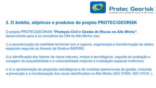 2. O âmbito, objetivos e produtos do projeto PROTEC/GEORISK
O projeto PROTEC|GEORISK "Proteção Civil e Gestão de Riscos no Alto Minho",
desenvolvido para a os concelhos da CIM do Alto Minho visa:
i) a caracterização da realidade territorial com a captura, organização e transformação de dados
espaciais segundo os Anexos da Diretiva INSPIRE;

ii) a identificação dos fatores de riscos naturais, mistos e tecnológicos, seguida da avaliação e
zonagem da suscetibilidade e a vulnerabilidade implícita à modelação espacial multirrisco;
e iii) a apresentação de propostas estratégicas e de medidas operacionais de gestão, incluindo
a prevenção e a monitorização dos riscos identificados no Alto Minho (ISO 31000; ISO 31010; ).

 