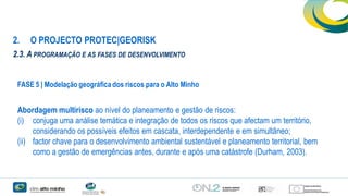 2.

O PROJECTO PROTEC|GEORISK

2.3. A PROGRAMAÇÃO E AS FASES DE DESENVOLVIMENTO
FASE 5 | Modelação geográfica dos riscos para o Alto Minho

Abordagem multirisco ao nível do planeamento e gestão de riscos:
(i) conjuga uma análise temática e integração de todos os riscos que afectam um território,
considerando os possíveis efeitos em cascata, interdependente e em simultâneo;
(ii) factor chave para o desenvolvimento ambiental sustentável e planeamento territorial, bem
como a gestão de emergências antes, durante e após uma catástrofe (Durham, 2003).

 