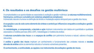 4. Os resultados e os desafios na gestão multirrisco
A complexidades e as oportunidades as associadas à avaliação e gestão multirrisco (a natureza multidimensional,
hierárquica, contínua e cumulativa em sistemas adaptativos complexos);
A dimensão natural e humana na definição de âmbito e modelação espácio-temporal para a gestão dos riscos;
A ocupação e uso do solo como elemento de síntese e central que influencia e enquadra a avaliação e gestão
dos riscos;
As metodologias, a compreensão, a decisão e ação implicam instrumentos com dados em quantidade e qualidade
associados a modelos periciais (SIG e SIT), metodologias e modelos de análise;
A natureza cumulativa dos riscos vs os espaços de conflito com património humano e natural, valores e funções
relevantes;

A análise e gestão dos riscos implicam um conhecimento e funcionamento das unidades naturais e escalas
elevada de análise sobre os elementos naturais e humanos vulneráveis presentes;
O conhecimento, a continuidade, as opções e os instrumentos de avaliação e gestão de riscos.

 