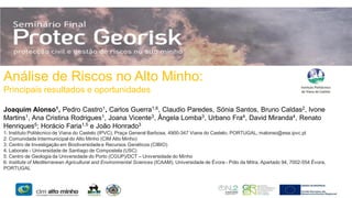 Análise de Riscos no Alto Minho:
Principais resultados e oportunidades
Joaquim Alonso1, Pedro Castro1, Carlos Guerra1,6, Claudio Paredes, Sónia Santos, Bruno Caldas2, Ivone
Martins1, Ana Cristina Rodrigues1, Joana Vicente3, Ângela Lomba3, Urbano Fra4, David Miranda4, Renato
Henriques5; Horácio Faria1,5 e João Honrado3
1: Instituto Politécnico de Viana do Castelo (IPVC), Praça General Barbosa, 4900-347 Viana do Castelo, PORTUGAL; malonso@esa.ipvc.pt
2: Comunidade Intermunicipal do Alto Minho (CIM Alto Minho)
3: Centro de Investigação em Biodiversidade e Recursos Genéticos (CIBIO)
4. Laborate - Universidade de Santiago de Compostela (USC)
5: Centro de Geologia da Universidade do Porto (CGUP)/DCT – Universidade do Minho
6: Institute of Mediterranean Agricultural and Environmental Sciences (ICAAM), Universidade de Évora - Pólo da Mitra, Apartado 94, 7002-554 Évora,
PORTUGAL

 