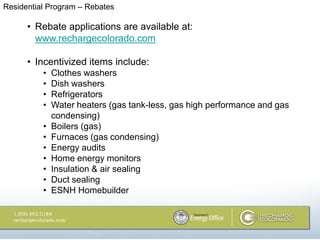Residential Program – Rebates

      • Rebate applications are available at:
        www.rechargecolorado.com

      • Incentivized items include:
          •   Clothes washers
          •   Dish washers
          •   Refrigerators
          •   Water heaters (gas tank-less, gas high performance and gas
              condensing)
          •   Boilers (gas)
          •   Furnaces (gas condensing)
          •   Energy audits
          •   Home energy monitors
          •   Insulation & air sealing
          •   Duct sealing
          •   ESNH Homebuilder
 