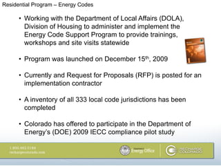 Residential Program – Energy Codes

      • Working with the Department of Local Affairs (DOLA),
        Division of Housing to administer and implement the
        Energy Code Support Program to provide trainings,
        workshops and site visits statewide

      • Program was launched on December 15th, 2009

      • Currently and Request for Proposals (RFP) is posted for an
        implementation contractor

      • A inventory of all 333 local code jurisdictions has been
        completed

      • Colorado has offered to participate in the Department of
        Energy’s (DOE) 2009 IECC compliance pilot study
 