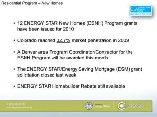 Residential Program – New Homes




     • 12 ENERGY STAR New Homes (ESNH) Program grants
       have been issued for 2010

     • Colorado reached 32.7% market penetration in 2009

     • A Denver area Program Coordinator/Contractor for the
       ESNH Program will be awarded this month

     • The ENERGY STAR/Energy Saving Mortgage (ESM) grant
       solicitation closed last week

     • ENERGY STAR Homebuilder Rebate still available
 
