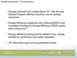 Residential Program – Existing Homes




      • Insulate Colorado (IC) ended March 31st with the new
        Rebate Program offering insulation and air sealing
        incentives

      • Energy Efficiency Expansion and Training (EEET) and
        Innovation Funding for Energy Efficiency (IFEE) grants
        have closed and ?

      • Energy efficiency training will be offered in the coming
        months for contractors and trades statewide

      • CFL Buy-down grant will be posted this month
 