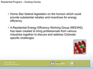 Residential Program – Existing Homes




      • Home Star federal legislation on the horizon which could
        provide substantial rebates and incentives for energy
        efficiency

      • A Residential Energy Efficiency Working Group (REEWG)
        has been created to bring professionals from various
        industries together to discuss and address Colorado
        specific challenges
 