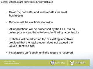 Energy Efficiency and Renewable Energy Rebates



    • Solar PV, hot water and wind rebates for small
      businesses

    • Rebates will be available statewide

    • All applications will be processed by the GEO via an
      online process and have to be submitted by a contractor

    • Rebates will be added on top of existing incentives
      provided that the total amount does not exceed the
      GEO‘s identified cap

    • Installations can‘t begin until the rebate is reserved
 