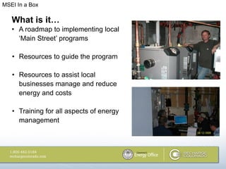 MSEI In a Box

   What is it…
   • A roadmap to implementing local
     ‗Main Street‘ programs

   • Resources to guide the program

   • Resources to assist local
     businesses manage and reduce
     energy and costs

   • Training for all aspects of energy
     management
 