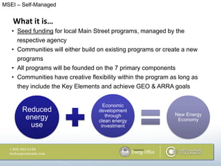 MSEI – Self-Managed


   What it is…
   • Seed funding for local Main Street programs, managed by the
     respective agency
   • Communities will either build on existing programs or create a new
     programs
   • All programs will be founded on the 7 primary components
   • Communities have creative flexibility within the program as long as
     they include the Key Elements and achieve GEO & ARRA goals


                                     Economic
       Reduced                     development
                                      through                  New Energy
        energy                     clean energy                 Economy
         use                        investment
 