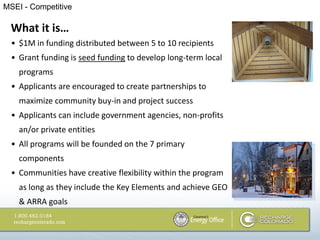 MSEI - Competitive

  What it is…
  • $1M in funding distributed between 5 to 10 recipients
  • Grant funding is seed funding to develop long-term local
    programs
  • Applicants are encouraged to create partnerships to
    maximize community buy-in and project success
  • Applicants can include government agencies, non-profits
    an/or private entities
  • All programs will be founded on the 7 primary
    components
  • Communities have creative flexibility within the program
    as long as they include the Key Elements and achieve GEO
    & ARRA goals
 