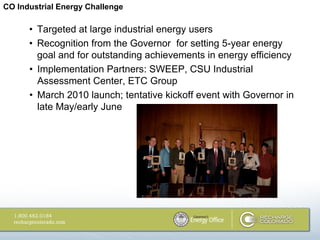 CO Industrial Energy Challenge

      • Targeted at large industrial energy users
      • Recognition from the Governor for setting 5-year energy
        goal and for outstanding achievements in energy efficiency
      • Implementation Partners: SWEEP, CSU Industrial
        Assessment Center, ETC Group
      • March 2010 launch; tentative kickoff event with Governor in
        late May/early June
 