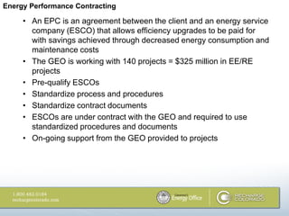 Energy Performance Contracting

     • An EPC is an agreement between the client and an energy service
       company (ESCO) that allows efficiency upgrades to be paid for
       with savings achieved through decreased energy consumption and
       maintenance costs
     • The GEO is working with 140 projects = $325 million in EE/RE
       projects
     • Pre-qualify ESCOs
     • Standardize process and procedures
     • Standardize contract documents
     • ESCOs are under contract with the GEO and required to use
       standardized procedures and documents
     • On-going support from the GEO provided to projects
 