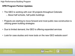 High Performance Building Program

 HPB Program Partner Updates

 • The GEO is working with over 30 projects throughout Colorado
    o About half schools, half public buildings


 • Projects are starting to move forward and most public new construction is
   utilizing green building strategies

 • Due to limited demand, the GEO is offering expanded services

 • Look for case studies and more tools on the new GEO website soon!
 