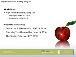 High Performance Building Program



   Workshops
   • High Performance Building 101
          Durango: May 19, 2010
          Steamboat: July 2010


   Webinars (Lunchtime)
   • Operations & Maintenance: April 23, 2010
   • Choosing Your Renewables: May 13, 2010
   • The Tipping Point: May 27th, 2010
 