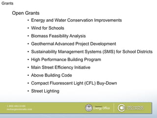 Grants

     Open Grants
           • Energy and Water Conservation Improvements
           • Wind for Schools
           • Biomass Feasibility Analysis
           • Geothermal Advanced Project Development
           • Sustainability Management Systems (SMS) for School Districts
           • High Performance Building Program
           • Main Street Efficiency Initiative
           • Above Building Code
           • Compact Fluorescent Light (CFL) Buy-Down
           • Street Lighting
 