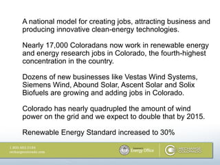 A national model for creating jobs, attracting business and
producing innovative clean-energy technologies.

Nearly 17,000 Coloradans now work in renewable energy
and energy research jobs in Colorado, the fourth-highest
concentration in the country.

Dozens of new businesses like Vestas Wind Systems,
Siemens Wind, Abound Solar, Ascent Solar and Solix
Biofuels are growing and adding jobs in Colorado.

Colorado has nearly quadrupled the amount of wind
power on the grid and we expect to double that by 2015.

Renewable Energy Standard increased to 30%
 