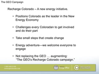 The GEO Campaign

    Recharge Colorado – A new energy initiative.

        • Positions Colorado as the leader in the New
          Energy Economy

        • Challenges every Coloradan to get involved
          and do their part

        • Take small steps that create change

        • Energy adventure—we welcome everyone to
          engage

        • Not replacing the GEO … augmenting:
          ―The GEO‘s Recharge Colorado campaign.‖
 