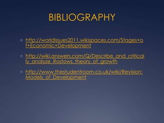 BIBLIOGRAPHY

 http://worldissues2011.wikispaces.com/Stages+o
  f+Economic+Development

 http://wiki.answers.com/Q/Describe_and_critical
  ly_analyze_Rostows_theory_of_growth

 http://www.thestudentroom.co.uk/wiki/Revision:
  Models_of_Development
 