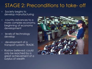 STAGE 2: Preconditions to take- off
 Society begins to
  develop manufacturing

 country advances to a
  more complex economy,
  beginning of economy
  development

 levels of technology
  develop

 development of a
  transport system- TRADE.

 Rostow believed: could
  only be reached by a
  great achievement of a
  surplus of wealth
 