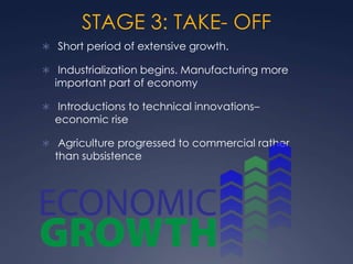 STAGE 3: TAKE- OFF
 Short period of extensive growth.

 Industrialization begins. Manufacturing more
  important part of economy

 Introductions to technical innovations–
  economic rise

 Agriculture progressed to commercial rather
  than subsistence
 