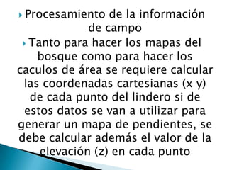  Procesamiento

de la información
de campo
 Tanto para hacer los mapas del
bosque como para hacer los
caculos de área se requiere calcular
las coordenadas cartesianas (x y)
de cada punto del lindero si de
estos datos se van a utilizar para
generar un mapa de pendientes, se
debe calcular además el valor de la
elevación (z) en cada punto

 