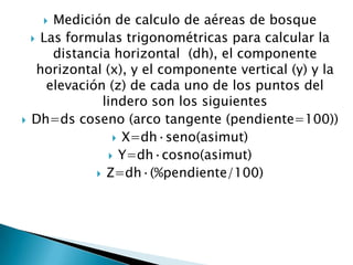Medición de calculo de aéreas de bosque
 Las formulas trigonométricas para calcular la
distancia horizontal (dh), el componente
horizontal (x), y el componente vertical (y) y la
elevación (z) de cada uno de los puntos del
lindero son los siguientes
Dh=ds coseno (arco tangente (pendiente=100))
 X=dh·seno(asimut)
 Y=dh·cosno(asimut)
 Z=dh·(%pendiente/100)




 