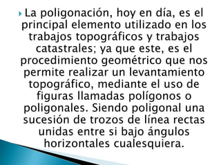  La

poligonación, hoy en día, es el
principal elemento utilizado en los
trabajos topográficos y trabajos
catastrales; ya que este, es el
procedimiento geométrico que nos
permite realizar un levantamiento
topográfico, mediante el uso de
figuras llamadas polígonos o
poligonales. Siendo poligonal una
sucesión de trozos de línea rectas
unidas entre si bajo ángulos
horizontales cualesquiera.

 