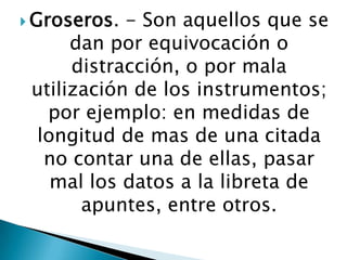  Groseros.

- Son aquellos que se
dan por equivocación o
distracción, o por mala
utilización de los instrumentos;
por ejemplo: en medidas de
longitud de mas de una citada
no contar una de ellas, pasar
mal los datos a la libreta de
apuntes, entre otros.

 