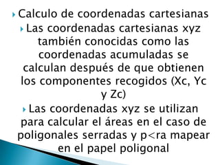  Calculo

de coordenadas cartesianas
 Las coordenadas cartesianas xyz
también conocidas como las
coordenadas acumuladas se
calculan después de que obtienen
los componentes recogidos (Xc, Yc
y Zc)
 Las coordenadas xyz se utilizan
para calcular el áreas en el caso de
poligonales serradas y p<ra mapear
en el papel poligonal

 