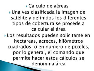  Calculo

de aéreas
 Una ves clasificada la imagen de
satélite y definidos los diferentes
tipos de cobertura se procede a
calcular el área
 Los resultados pueden solicitarse en
hectáreas, acreces, kilómetros
cuadrados, o en numero de pixeles,
por lo general, el comando que
permite hacer estos cálculos se
denomina área

 