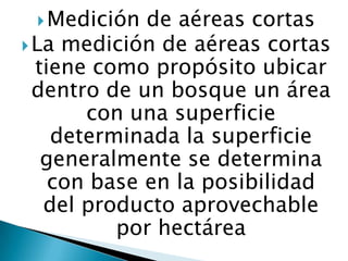  Medición

de aéreas cortas
 La medición de aéreas cortas
tiene como propósito ubicar
dentro de un bosque un área
con una superficie
determinada la superficie
generalmente se determina
con base en la posibilidad
del producto aprovechable
por hectárea

 