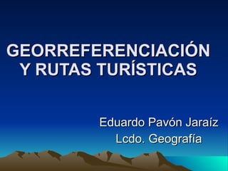 GEORREFERENCIACIÓN Y RUTAS TURÍSTICAS Eduardo Pavón Jaraíz Lcdo. Geografía 