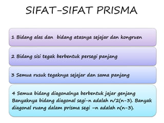 SIFAT-SIFAT PRISMA
1 Bidang alas dan bidang atasnya sejajar dan kongruen
2 Bidang sisi tegak berbentuk persegi panjang
3 Semua rusuk tegaknya sejajar dan sama panjang
4 Semua bidang diagonalnya berbentuk jajar genjang
Banyaknya bidang diagonal segi-n adalah n/2(n-3). Banyak
diagonal ruang dalam prisma segi –n adalah n(n-3).
 