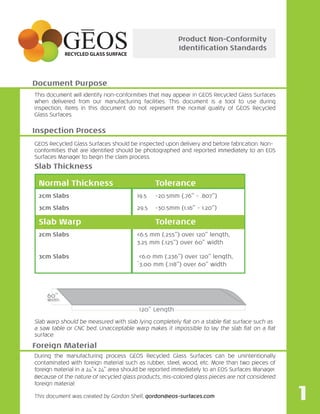 This document will identify non-conformities that may appear in GEOS Recycled Glass Surfaces
when delivered from our manufacturing facilities. This document is a tool to use during
inspection, items in this document do not represent the normal quality of GEOS Recycled
Glass Surfaces.
GEOS Recycled Glass Surfaces should be inspected upon delivery and before fabrication. Non-
conformities that are identiﬁed should be photographed and reported immediately to an EOS
Surfaces Manager to begin the claim process.
Slab warp should be measured with slab lying completely ﬂat on a stable ﬂat surface such as
a saw table or CNC bed. Unacceptable warp makes it impossible to lay the slab ﬂat on a ﬂat
surface.
During the manufacturing process GEOS Recycled Glass Surfaces can be unintentionally
contaminated with foreign material such as rubber, steel, wood, etc. More than two pieces of
foreign material in a 24”x 24” area should be reported immediately to an EOS Surfaces Manager.
Because of the nature of recycled glass products, mis-colored glass pieces are not considered
foreign material.
This document was created by Gordon Shell, gordon@eos-surfaces.com
Product Non-Conformity
Identiﬁcation Standards
Document Purpose
Foreign Material
Inspection Process
Normal Thickness Tolerance
2cm Slabs 19.5 -20.5mm (.76” - .807”)
3cm Slabs 29.5 -30.5mm (1.16” - 1.20”)
Slab Warp Tolerance
2cm Slabs <6.5 mm (.255”) over 120” length,
3.25 mm (.125”) over 60” width
3cm Slabs <6.0 mm (.236”) over 120” length,
`3.00 mm (.118”) over 60” width
Slab Thickness
60”
Width
120” Length
1
 