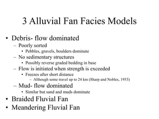 3 Alluvial Fan Facies Models
• Debris- flow dominated
– Poorly sorted
• Pebbles, gravels, boulders dominate
– No sedimentary structures
• Possibly reverse graded bedding in base
– Flow is initiated when strength is exceeded
• Freezes after short distance
– Although some travel up to 24 km (Sharp and Nobles, 1953)
– Mud- flow dominated
• Similar but sand and muds dominate
• Braided Fluvial Fan
• Meandering Fluvial Fan
 