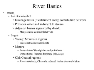 River Basics
• Stream
– Part of a watershed
• Drainage basin (= catchment area); contributive network
• Provides water and sediment to stream
• Adjacent basins separated by divide
– Many scales; continental divide
– Stages
• Young: Mountain regions
– Erosional features dominate
• Mature
– Formation of flood plains and point bars
– Depositional features dominate (old, also)
• Old: Coastal regions
– Rivers coalesce; Channels reduced in size due to division
 