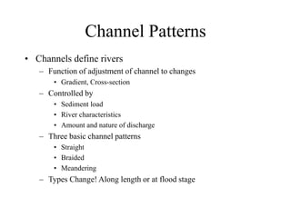 Channel Patterns
• Channels define rivers
– Function of adjustment of channel to changes
• Gradient, Cross-section
– Controlled by
• Sediment load
• River characteristics
• Amount and nature of discharge
– Three basic channel patterns
• Straight
• Braided
• Meandering
– Types Change! Along length or at flood stage
 