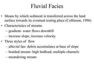 Fluvial Facies
• Means by which sediment is transferred across the land
surface towards its eventual resting place (Collinson, 1996)
• Characteristics of streams
– gradient- water flows downhill
– increase slope, increase velocity
• Three styles of flow
– alluvial fan- debris accumulates at base of slope
– braided stream- high bedload; multiple channels
– meandering stream
 