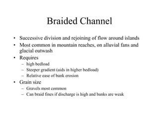 Braided Channel
• Successive division and rejoining of flow around islands
• Most common in mountain reaches, on alluvial fans and
glacial outwash
• Requires
– high bedload
– Steeper gradient (aids in higher bedload)
– Relative ease of bank erosion
• Grain size
– Gravels most common
– Can braid fines if discharge is high and banks are weak
 