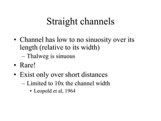 Straight channels
• Channel has low to no sinuosity over its
length (relative to its width)
– Thalweg is sinuous
• Rare!
• Exist only over short distances
– Limited to 10x the channel width
• Leopold et al, 1964
 