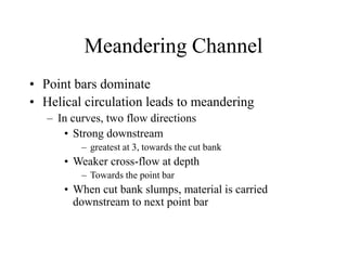 Meandering Channel
• Point bars dominate
• Helical circulation leads to meandering
– In curves, two flow directions
• Strong downstream
– greatest at 3, towards the cut bank
• Weaker cross-flow at depth
– Towards the point bar
• When cut bank slumps, material is carried
downstream to next point bar
 