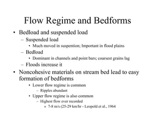 Flow Regime and Bedforms
• Bedload and suspended load
– Suspended load
• Much moved in suspention; Important in flood plains
– Bedload
• Dominant in channels and point bars; coarsest grains lag
– Floods increase it
• Noncohesive materials on stream bed lead to easy
formation of bedforms
• Lower flow regime is common
– Ripples abundant
• Upper flow regime is also common
– Highest flow ever recorded
» 7-8 m/s (25-29 km/hr - Leopold et al., 1964
 