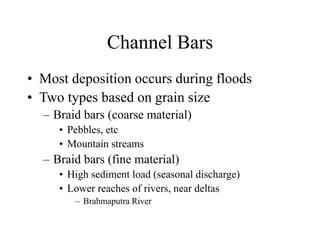 Channel Bars
• Most deposition occurs during floods
• Two types based on grain size
– Braid bars (coarse material)
• Pebbles, etc
• Mountain streams
– Braid bars (fine material)
• High sediment load (seasonal discharge)
• Lower reaches of rivers, near deltas
– Brahmaputra River
 