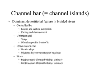 Channel bar (= channel islands)
• Dominant depositional feature in braided rivers
– Controlled by
• Lateral and vertical deposition
• Cutting and abandonment
– Upstream end
• Steep
• Often has pool in front of it
– Downstream end
• Gentler slope
• Migrates downstream (foreset bedding)
– Sides
• Steep concave (foreset bedding/ laminae)
• Gentle convex (foreset bedding/ laminae)
 