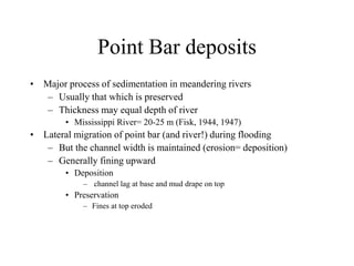 Point Bar deposits
• Major process of sedimentation in meandering rivers
– Usually that which is preserved
– Thickness may equal depth of river
• Mississippi River= 20-25 m (Fisk, 1944, 1947)
• Lateral migration of point bar (and river!) during flooding
– But the channel width is maintained (erosion= deposition)
– Generally fining upward
• Deposition
– channel lag at base and mud drape on top
• Preservation
– Fines at top eroded
 