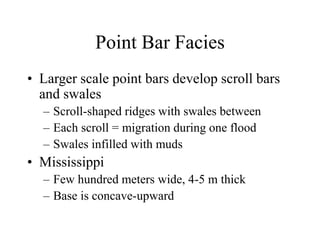 Point Bar Facies
• Larger scale point bars develop scroll bars
and swales
– Scroll-shaped ridges with swales between
– Each scroll = migration during one flood
– Swales infilled with muds
• Mississippi
– Few hundred meters wide, 4-5 m thick
– Base is concave-upward
 