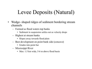 Levee Deposits (Natural)
• Wedge- shaped ridges of sediment bordering stream
channels
– Formed as flood waters top banks
• Sediment in suspension settles out as velocity drops
– Highest at stream banks
• Slopes away towards flood plain
– Best development on point bank side (concave)
• Grades into point bar
– Mississippi River
• Max: 1.5 km wide, 5-6 m above flood basin
 