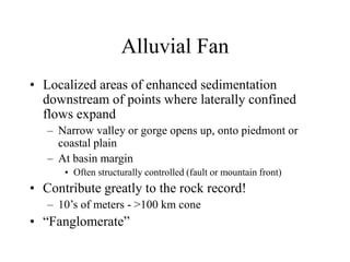 Alluvial Fan
• Localized areas of enhanced sedimentation
downstream of points where laterally confined
flows expand
– Narrow valley or gorge opens up, onto piedmont or
coastal plain
– At basin margin
• Often structurally controlled (fault or mountain front)
• Contribute greatly to the rock record!
– 10’s of meters - >100 km cone
• “Fanglomerate”
 